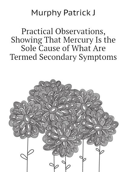 

Practical Observations, Showing That Mercury Is the Sole Cause of What Are Termed Secondary Symptoms