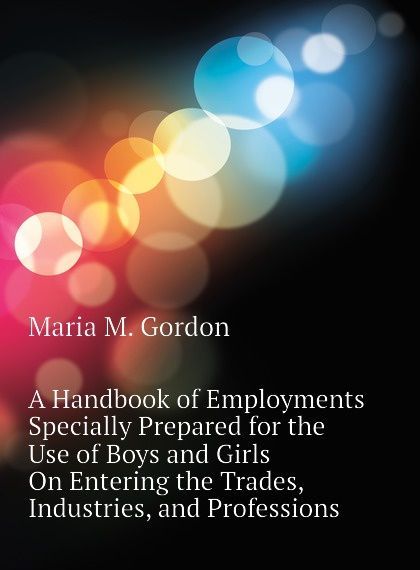 

A Handbook of Employments Specially Prepared for the Use of Boys and Girls On Entering the Trades, Industries, and Professions