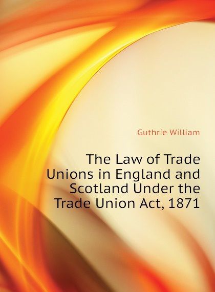 

The Law of Trade Unions in England and Scotland Under the Trade Union Act, 1871